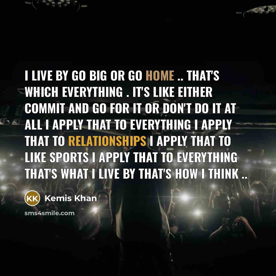 “I live by Go big or go home .. That's which everything . It's like either commit and go for it or don't do it at all I apply that to everything I apply that to Relationships I apply that to like sports I apply that to everything that's what I live by That's how I think ..” quote by Kemis Khan