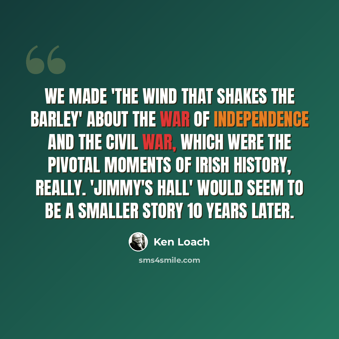 “We made 'The Wind That Shakes the Barley' about the war of independence and the civil war, which were the pivotal moments of Irish history, really. 'Jimmy's Hall' would seem to be a smaller story 10 years later.” quote by Ken Loach