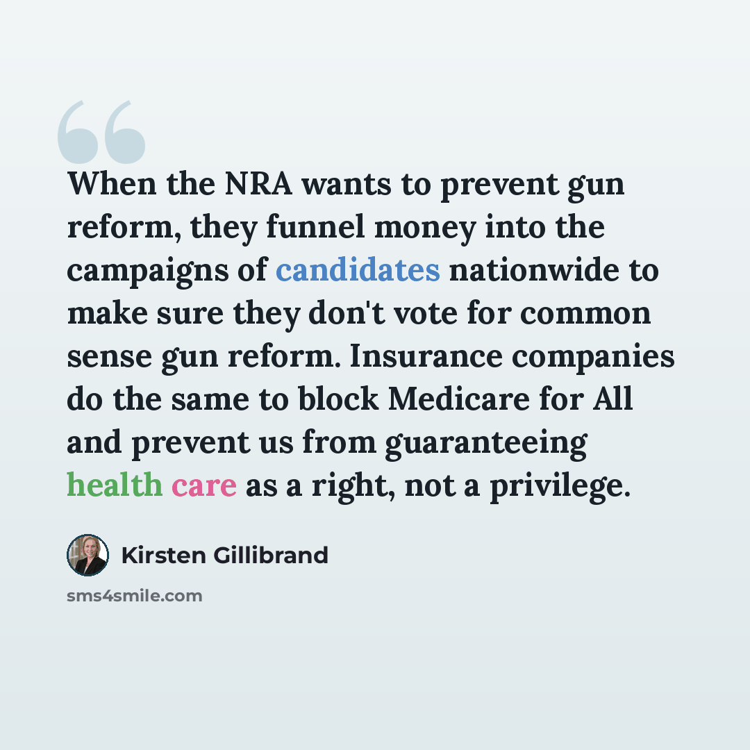 “When the NRA wants to prevent gun reform, they funnel money into the campaigns of candidates nationwide to make sure they don't vote for common sense gun reform. Insurance companies do the same to block Medicare for All and prevent us from guaranteeing health care as a right, not a privilege.” quote by Kirsten Gillibrand