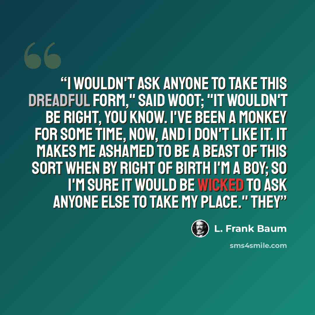 “I wouldn't ask anyone to take this dreadful form," said Woot; "it wouldn't be right, you know. I've been a monkey for some time, now, and I don't like it. It makes me ashamed to be a beast of this sort when by right of birth I'm a boy; so I'm sure it would be wicked to ask anyone else to take my…” quote by L. Frank Baum