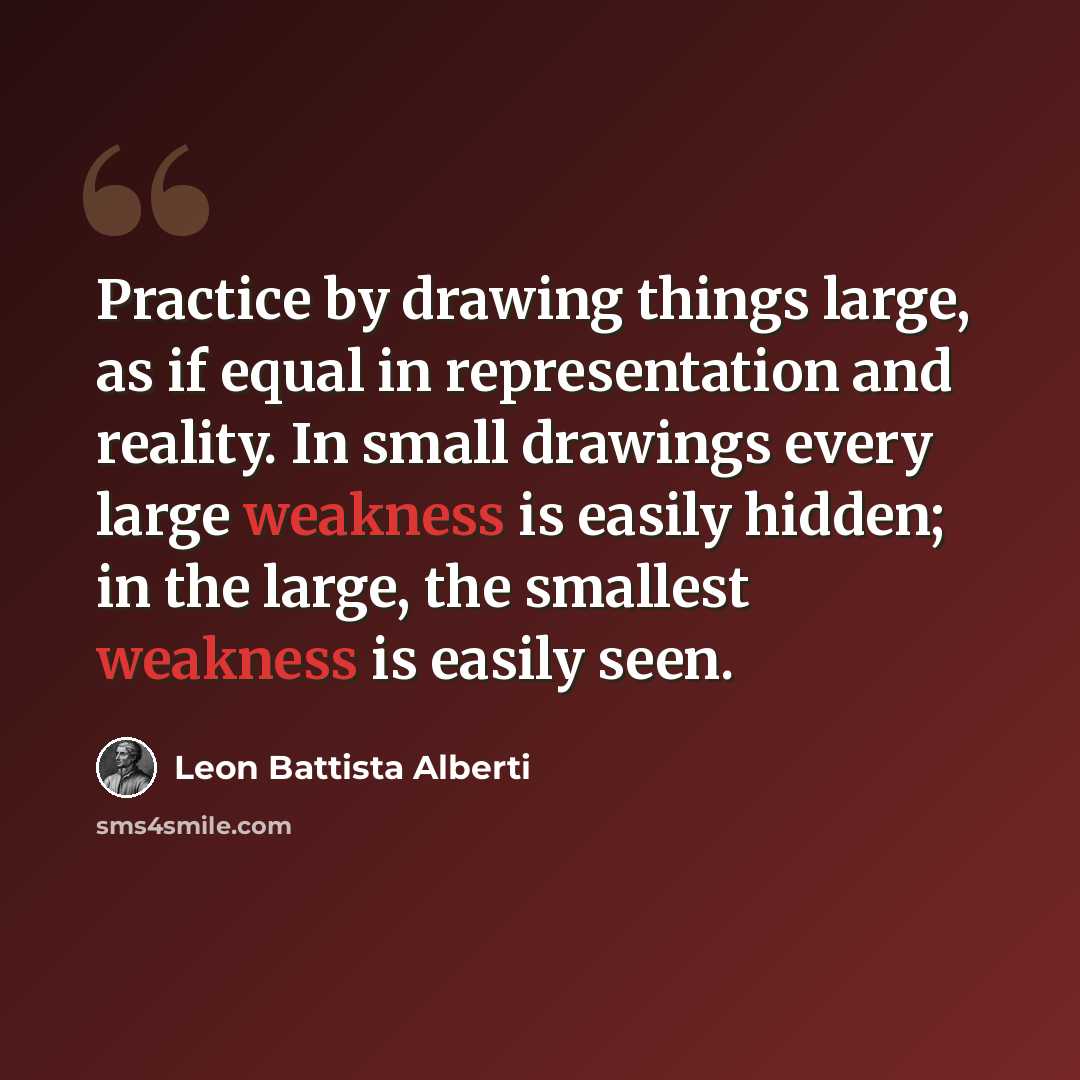 “Practice by drawing things large, as if equal in representation and reality. In small drawings every large weakness is easily hidden; in the large, the smallest weakness is easily seen.” quote by Leon Battista Alberti