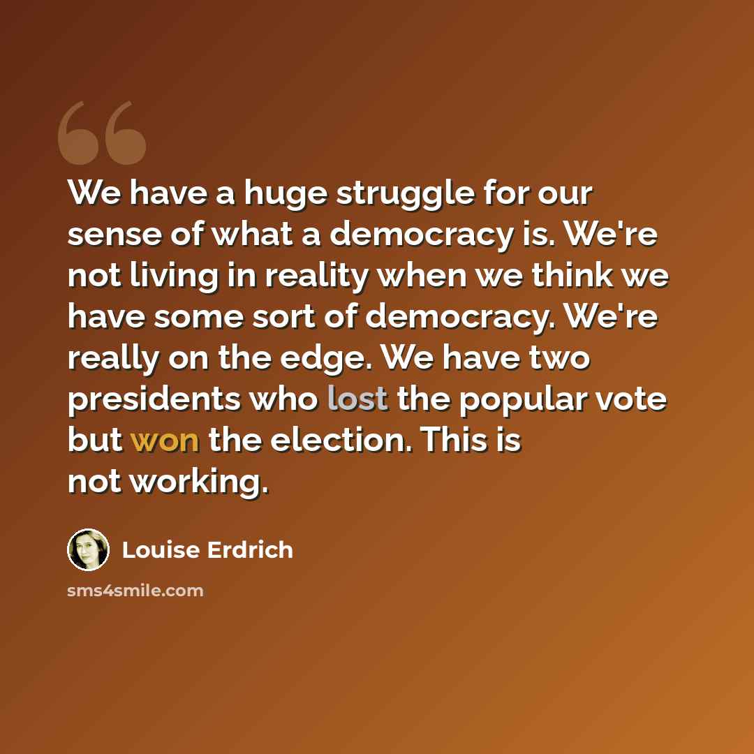 “We have a huge struggle for our sense of what a democracy is. We're not living in reality when we think we have some sort of democracy. We're really on the edge. We have two presidents who lost the popular vote but won the election. This is not working.” quote by Louise Erdrich