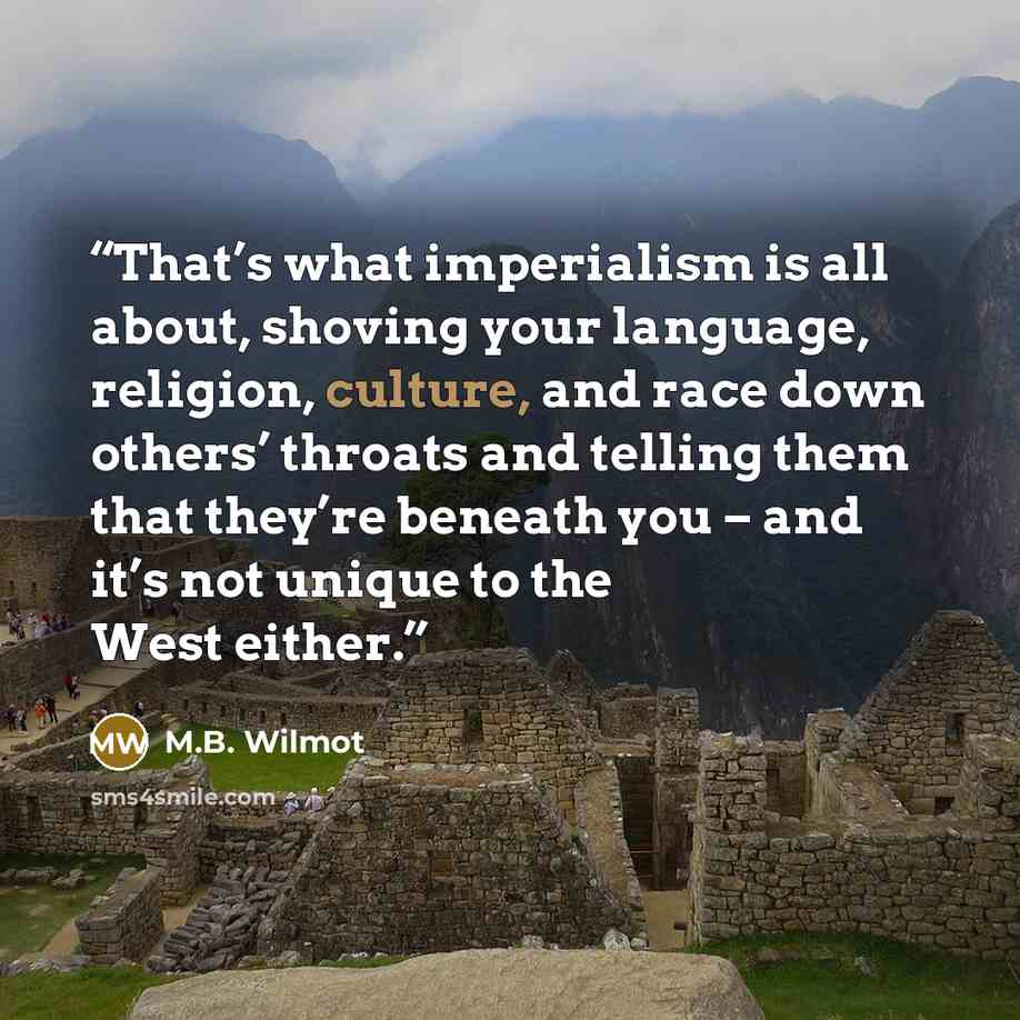“That’s what imperialism is all about, shoving your language, religion, culture, and race down others’ throats and telling them that they’re beneath you – and it’s not unique to the West either.” quote by M.B. Wilmot