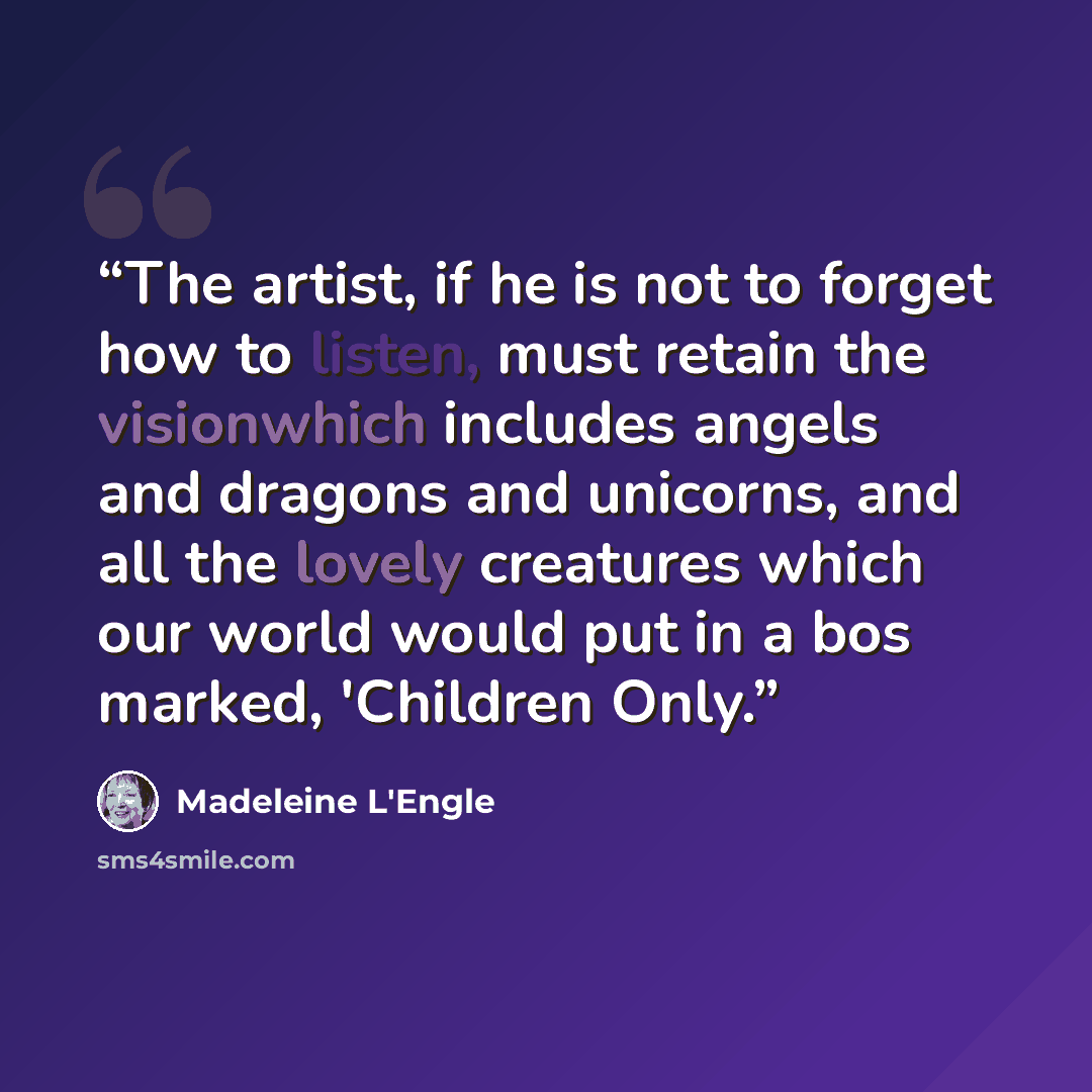 “The artist, if he is not to forget how to listen, must retain the visionwhich includes angels and dragons and unicorns, and all the lovely creatures which our world would put in a bos marked, 'Children Only.” quote by Madeleine L'Engle