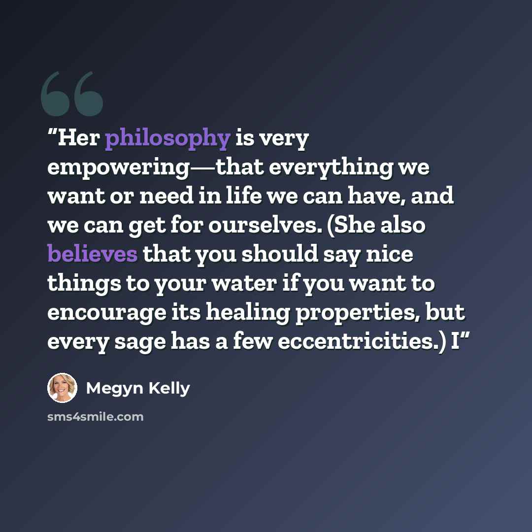“Her philosophy is very empowering—that everything we want or need in life we can have, and we can get for ourselves. (She also believes that you should say nice things to your water if you want to encourage its healing properties, but every sage has a few eccentricities.) I” quote by Megyn Kelly