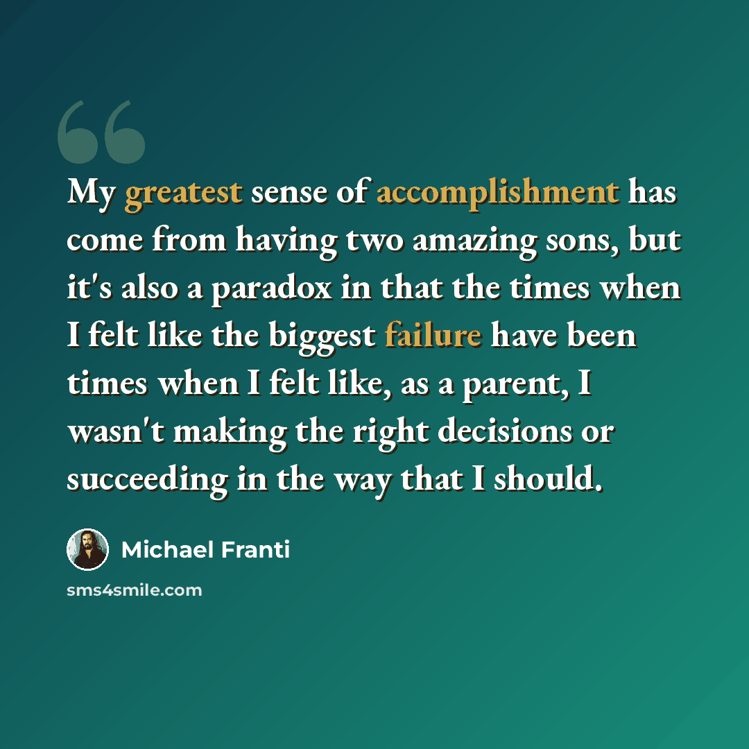 “My greatest sense of accomplishment has come from having two amazing sons, but it's also a paradox in that the times when I felt like the biggest failure have been times when I felt like, as a parent, I wasn't making the right decisions or succeeding in the way that I should.” quote by Michael Franti