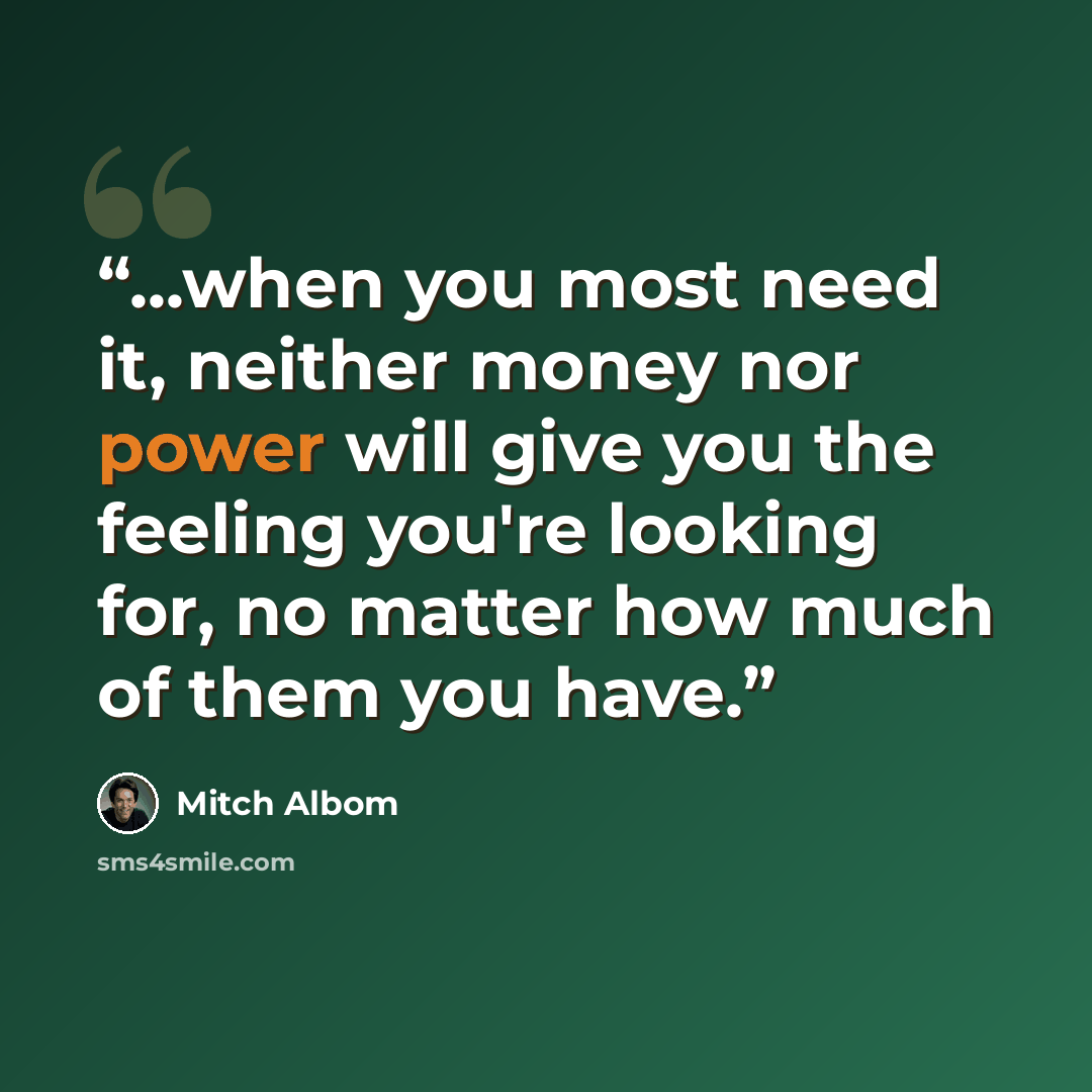“...when you most need it, neither money nor power will give you the feeling you're looking for, no matter how much of them you have.” quote by Mitch Albom
