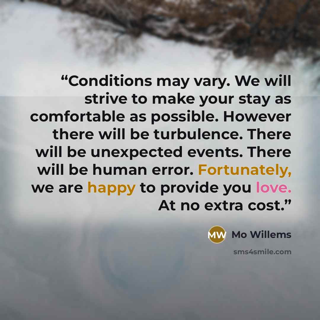 “Conditions may vary. We will strive to make your stay as comfortable as possible. However there will be turbulence. There will be unexpected events. There will be human error. Fortunately, we are happy to provide you love. At no extra cost.” quote by Mo Willems