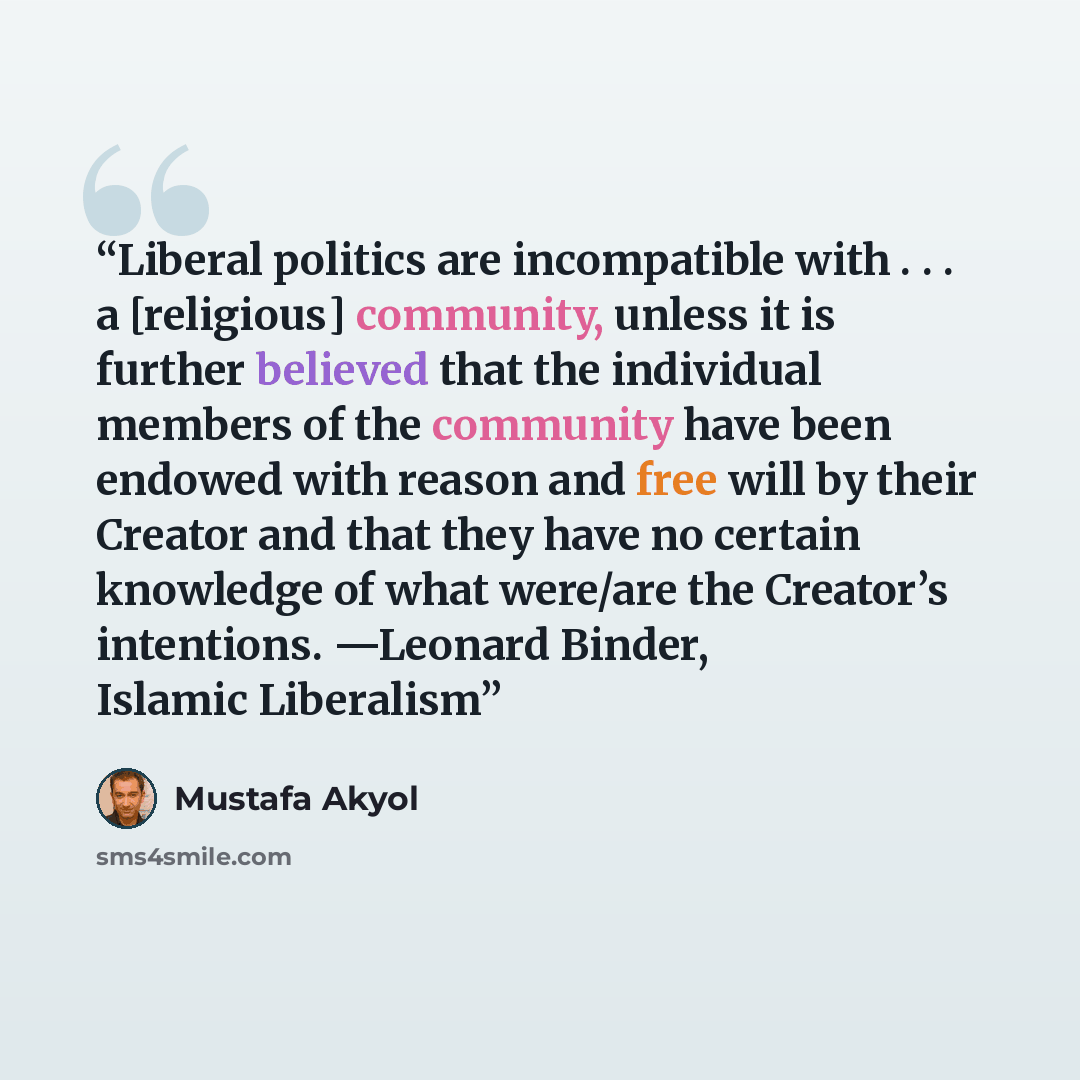 “Liberal politics are incompatible with . . . a [religious] community, unless it is further believed that the individual members of the community have been endowed with reason and free will by their Creator and that they have no certain knowledge of what were/are the Creator’s intentions. —Leonard…” quote by Mustafa Akyol