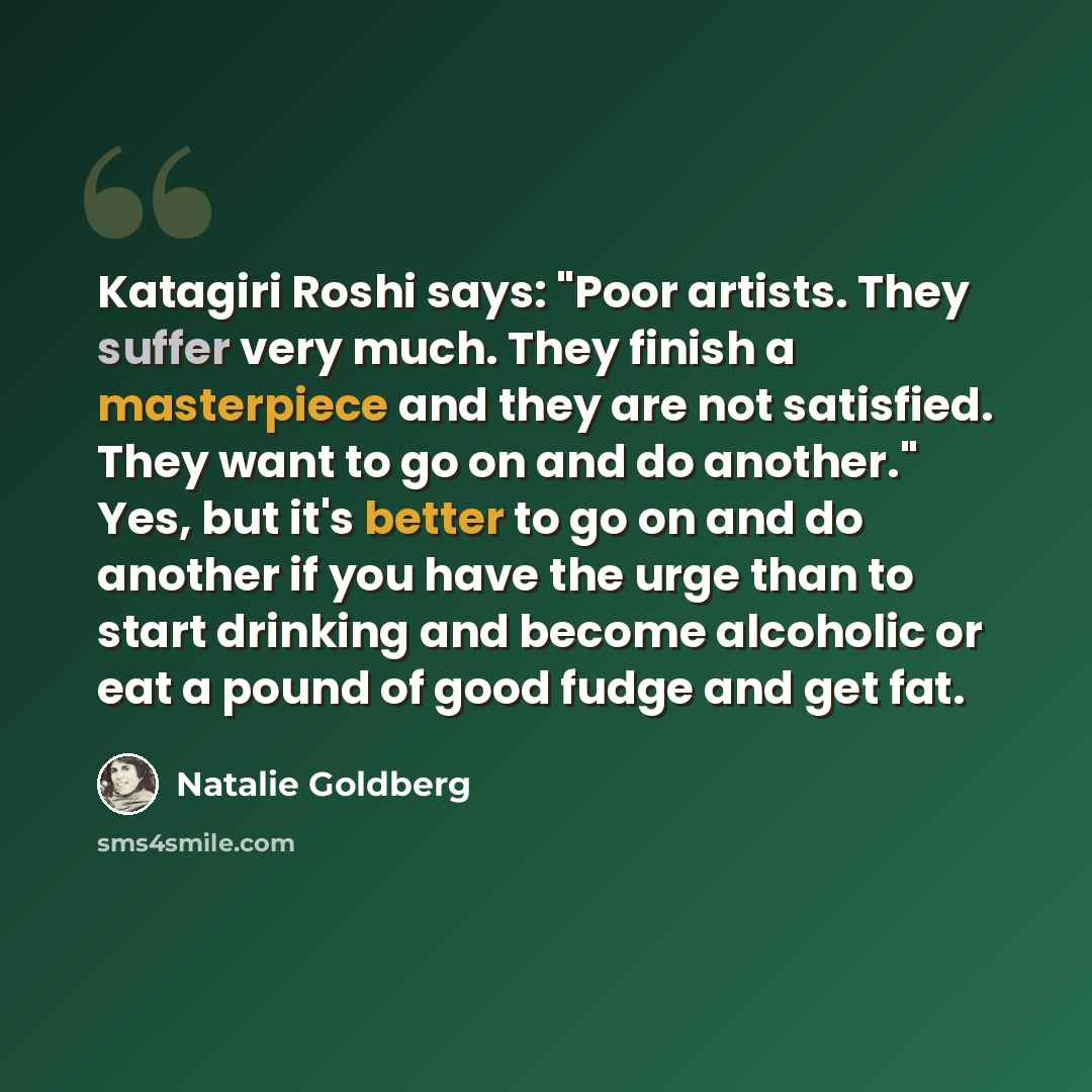 “Katagiri Roshi says: "Poor artists. They suffer very much. They finish a masterpiece and they are not satisfied. They want to go on and do another." Yes, but it's better to go on and do another if you have the urge than to start drinking and become alcoholic or eat a pound of good fudge and get fat.” quote by Natalie Goldberg