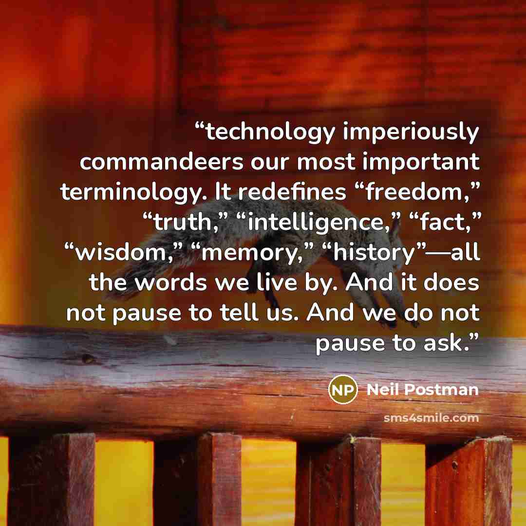 “technology imperiously commandeers our most important terminology. It redefines “freedom,” “truth,” “intelligence,” “fact,” “wisdom,” “memory,” “history”—all the words we live by. And it does not pause to tell us. And we do not pause to ask.” quote by Neil Postman