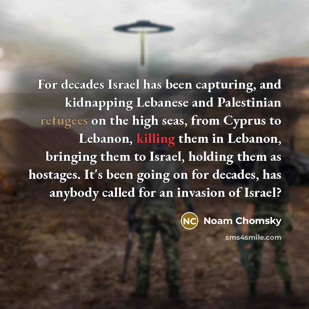“For decades Israel has been capturing, and kidnapping Lebanese and Palestinian refugees on the high seas, from Cyprus to Lebanon, killing them in Lebanon, bringing them to Israel, holding them as hostages. It's been going on for decades, has anybody called for an invasion of Israel?” quote by Noam Chomsky