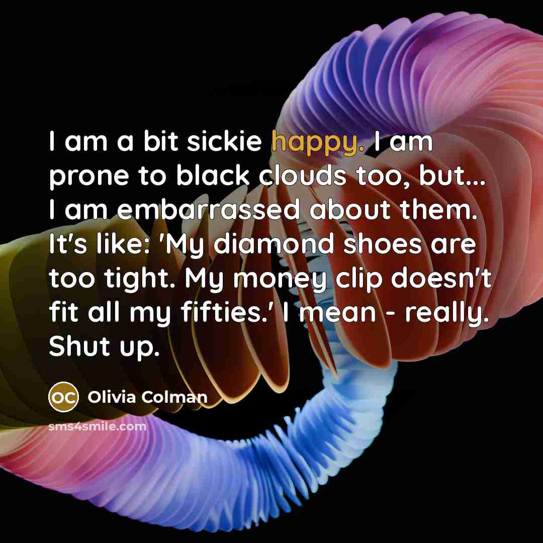 “I am a bit sickie happy. I am prone to black clouds too, but... I am embarrassed about them. It's like: 'My diamond shoes are too tight. My money clip doesn't fit all my fifties.' I mean - really. Shut up.” quote by Olivia Colman