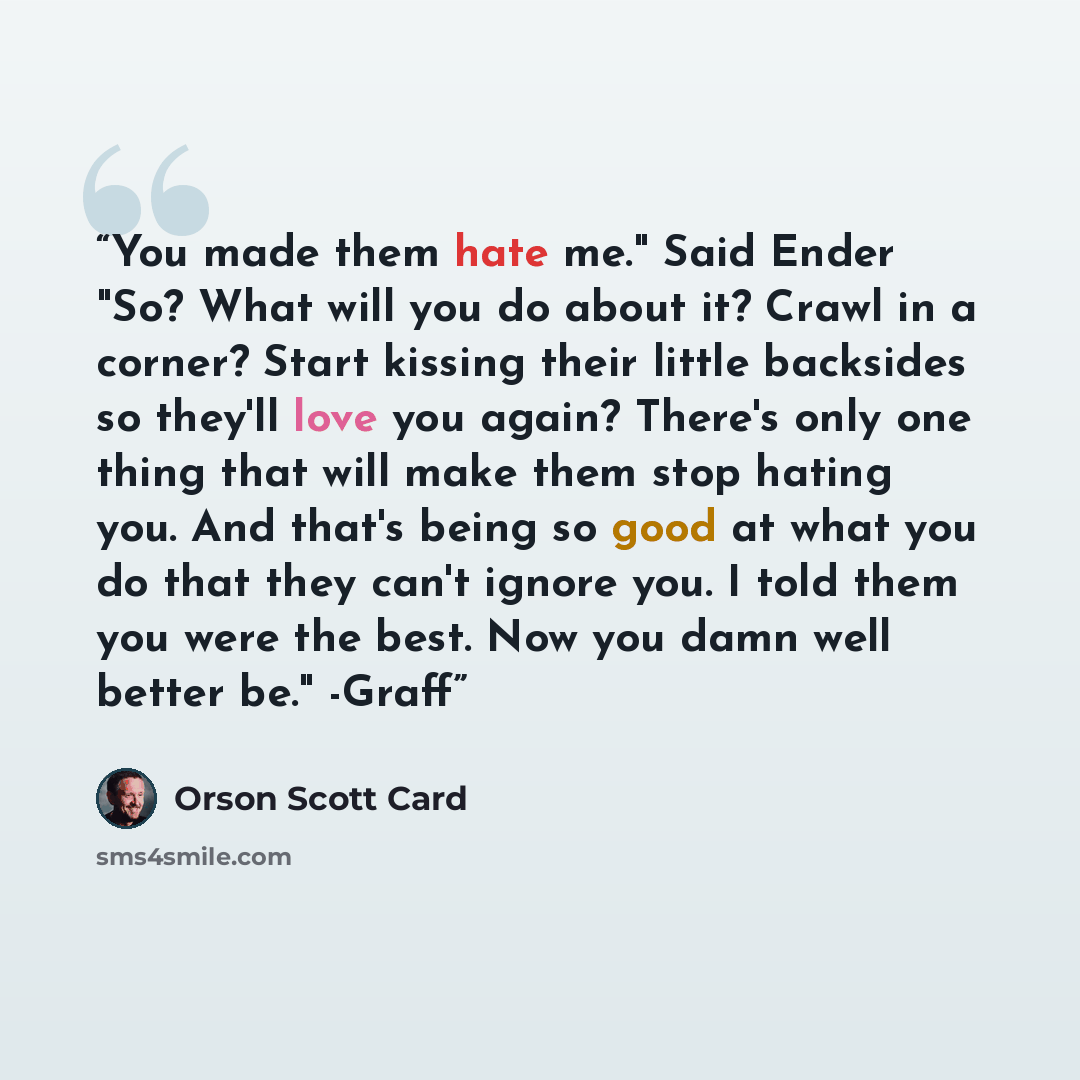 “You made them hate me." Said Ender "So? What will you do about it? Crawl in a corner? Start kissing their little backsides so they'll love you again? There's only one thing that will make them stop hating you. And that's being so good at what you do that they can't ignore you. I told them you were…” quote by Orson Scott Card