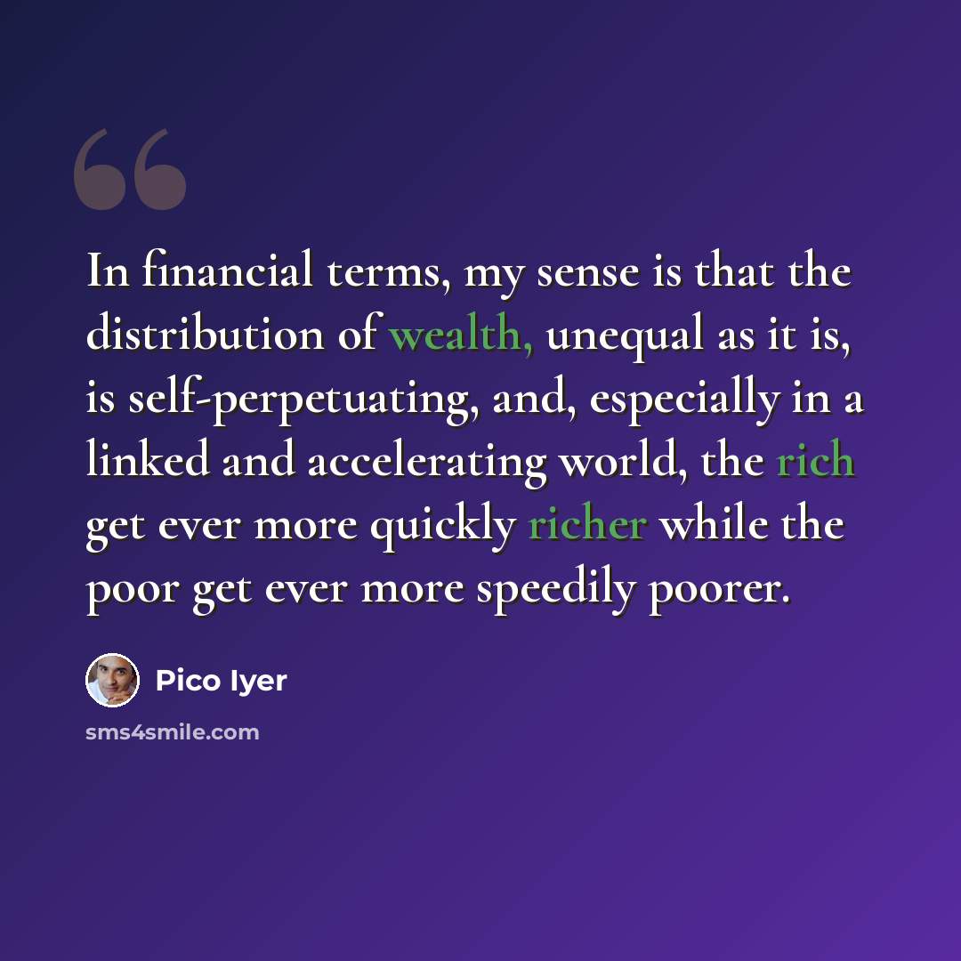 “In financial terms, my sense is that the distribution of wealth, unequal as it is, is self-perpetuating, and, especially in a linked and accelerating world, the rich get ever more quickly richer while the poor get ever more speedily poorer.” quote by Pico Iyer