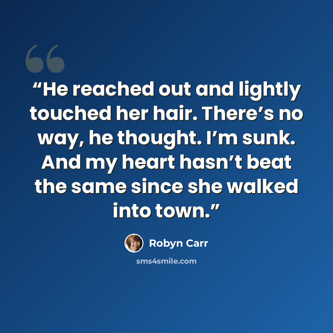 “He reached out and lightly touched her hair. There’s no way, he thought. I’m sunk. And my heart hasn’t beat the same since she walked into town.” quote by Robyn Carr
