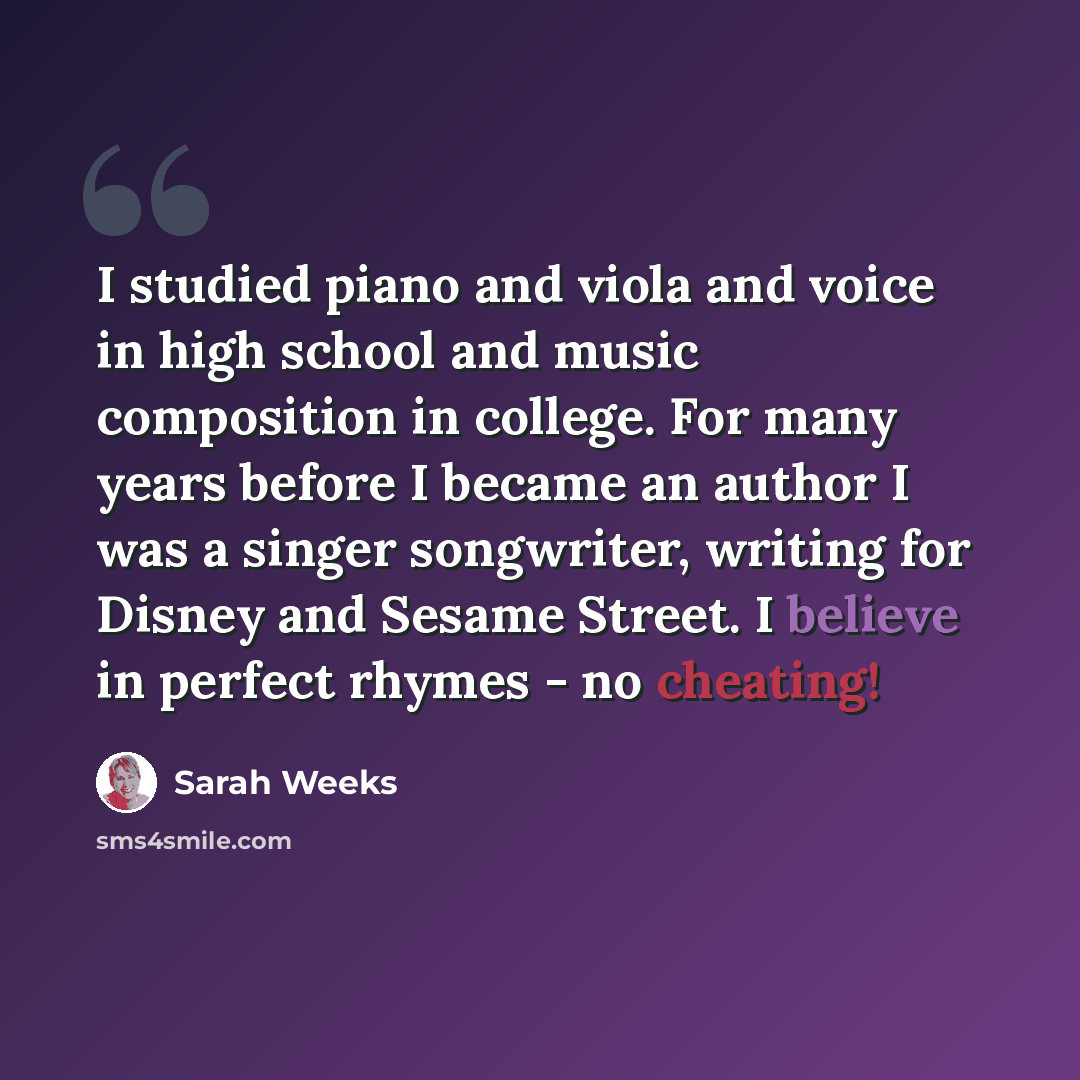 “I studied piano and viola and voice in high school and music composition in college. For many years before I became an author I was a singer songwriter, writing for Disney and Sesame Street. I believe in perfect rhymes - no cheating!” quote by Sarah Weeks
