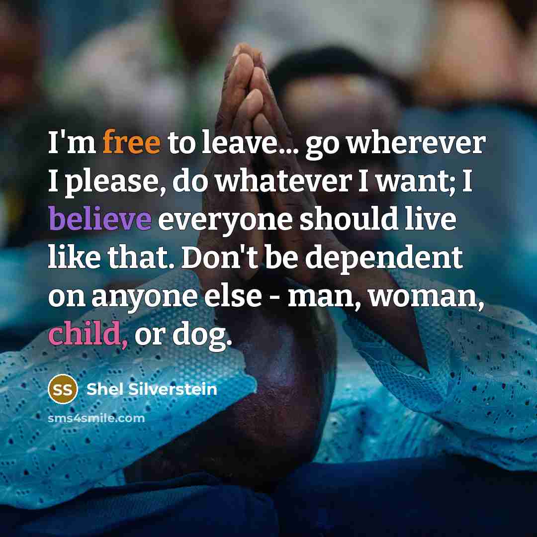 “I'm free to leave... go wherever I please, do whatever I want; I believe everyone should live like that. Don't be dependent on anyone else - man, woman, child, or dog.” quote by Shel Silverstein