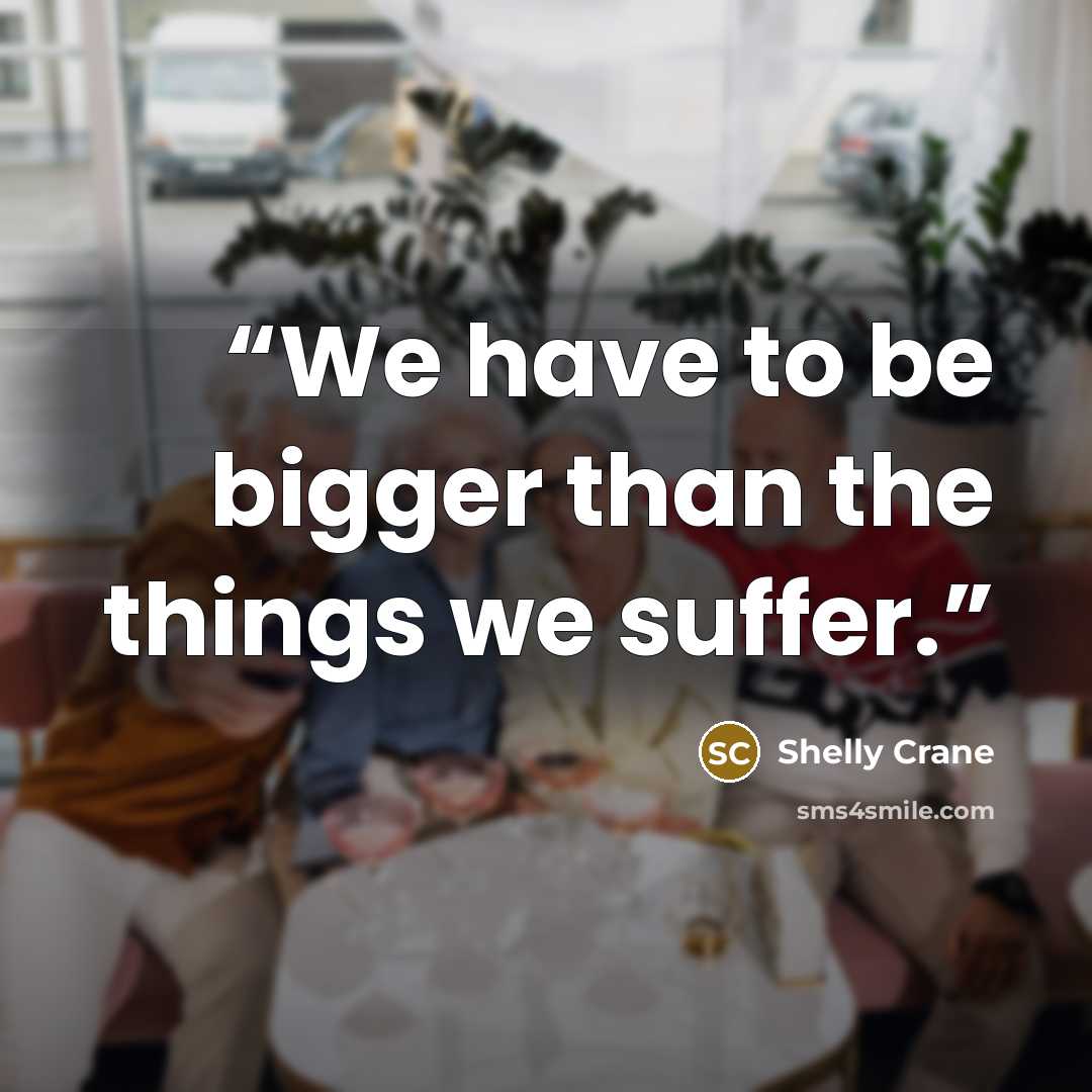 “We have to be bigger than the things we suffer.” quote by Shelly Crane