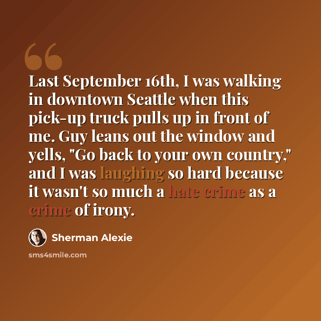 “Last September 16th, I was walking in downtown Seattle when this pick-up truck pulls up in front of me. Guy leans out the window and yells, "Go back to your own country," and I was laughing so hard because it wasn't so much a hate crime as a crime of irony.” quote by Sherman Alexie