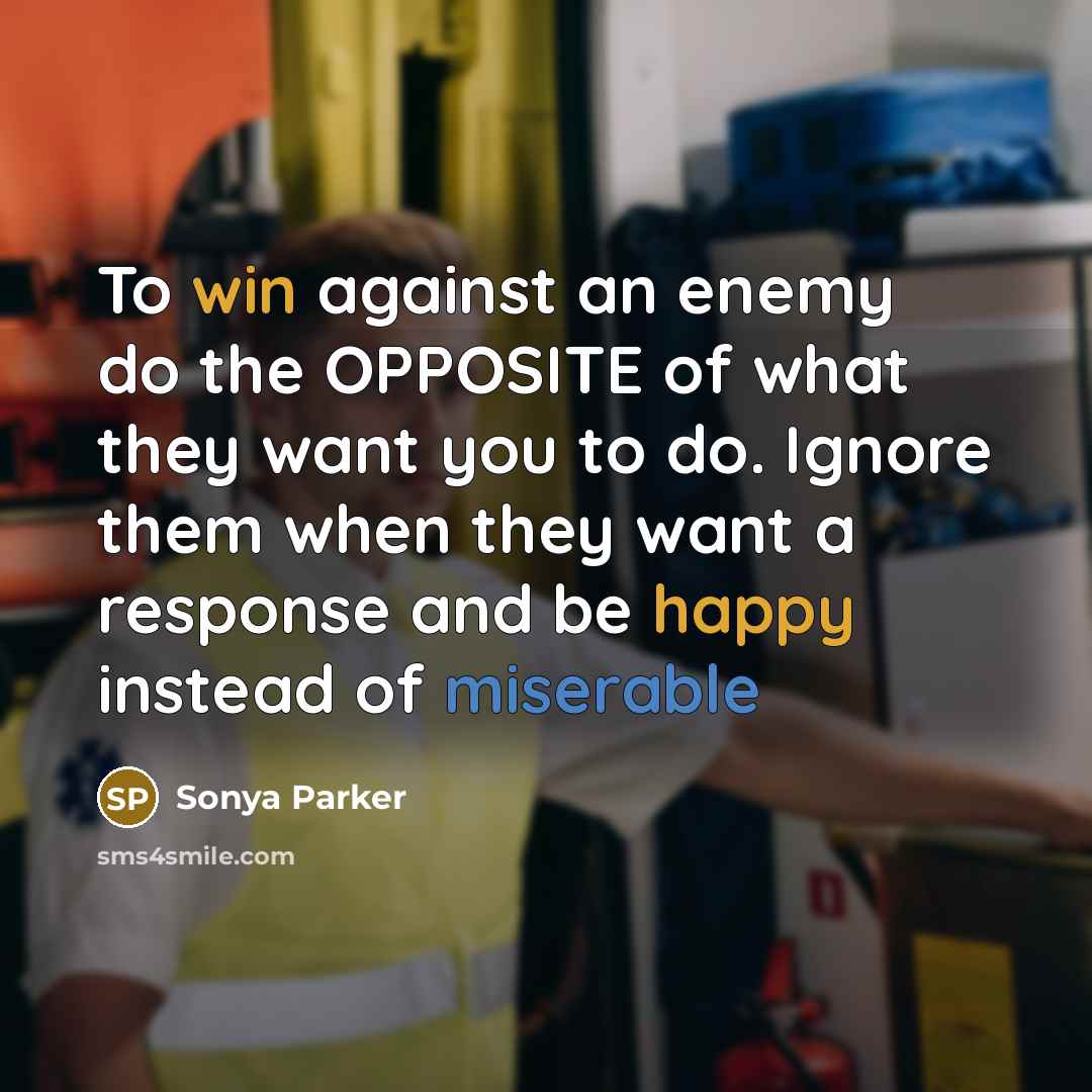 “To win against an enemy do the OPPOSITE of what they want you to do. Ignore them when they want a response and be happy instead of miserable” quote by Sonya Parker