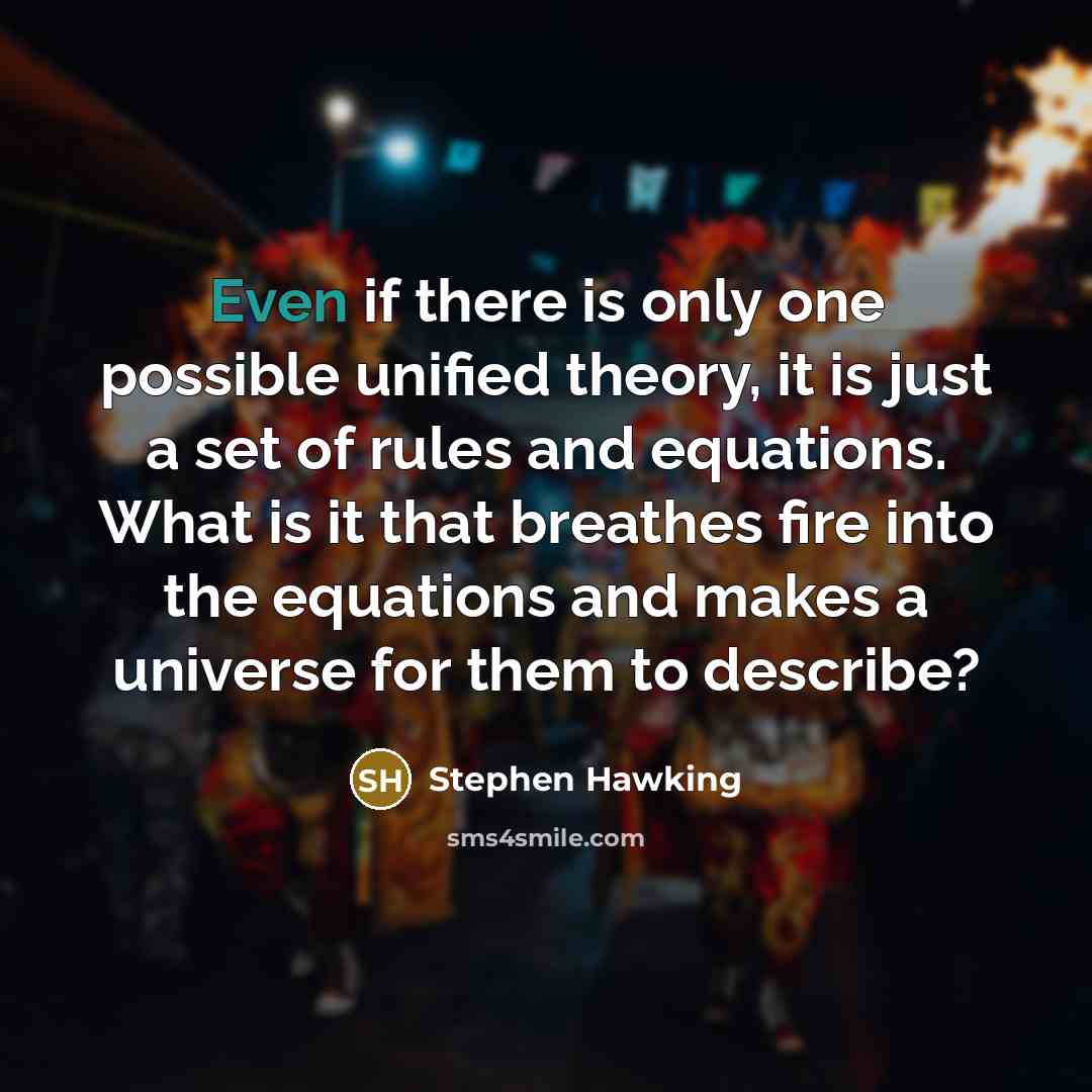 “Even if there is only one possible unified theory, it is just a set of rules and equations. What is it that breathes fire into the equations and makes a universe for them to describe?” quote by Stephen Hawking
