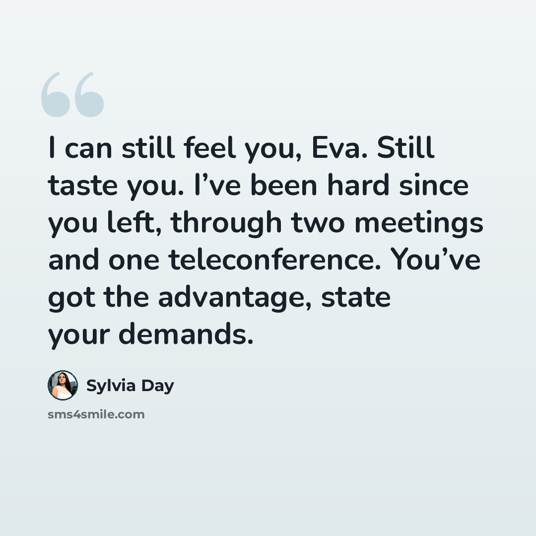 “I can still feel you, Eva. Still taste you. I’ve been hard since you left, through two meetings and one teleconference. You’ve got the advantage, state your demands.” quote by Sylvia Day