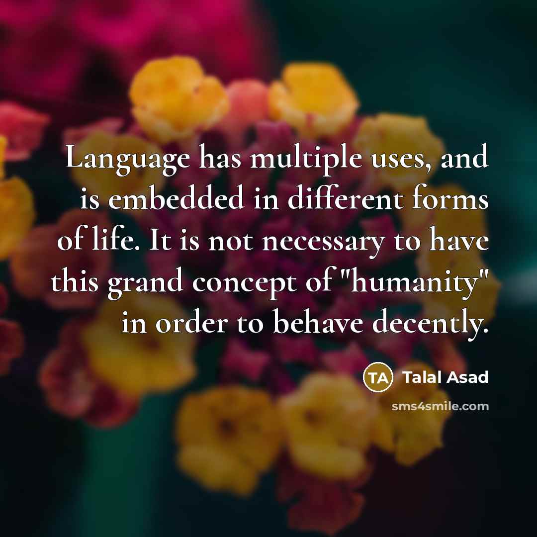 “Language has multiple uses, and is embedded in different forms of life. It is not necessary to have this grand concept of "humanity" in order to behave decently.” quote by Talal Asad