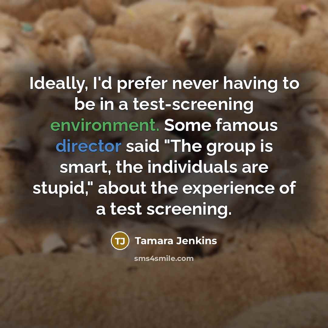 “Ideally, I'd prefer never having to be in a test-screening environment. Some famous director said "The group is smart, the individuals are stupid," about the experience of a test screening.” quote by Tamara Jenkins