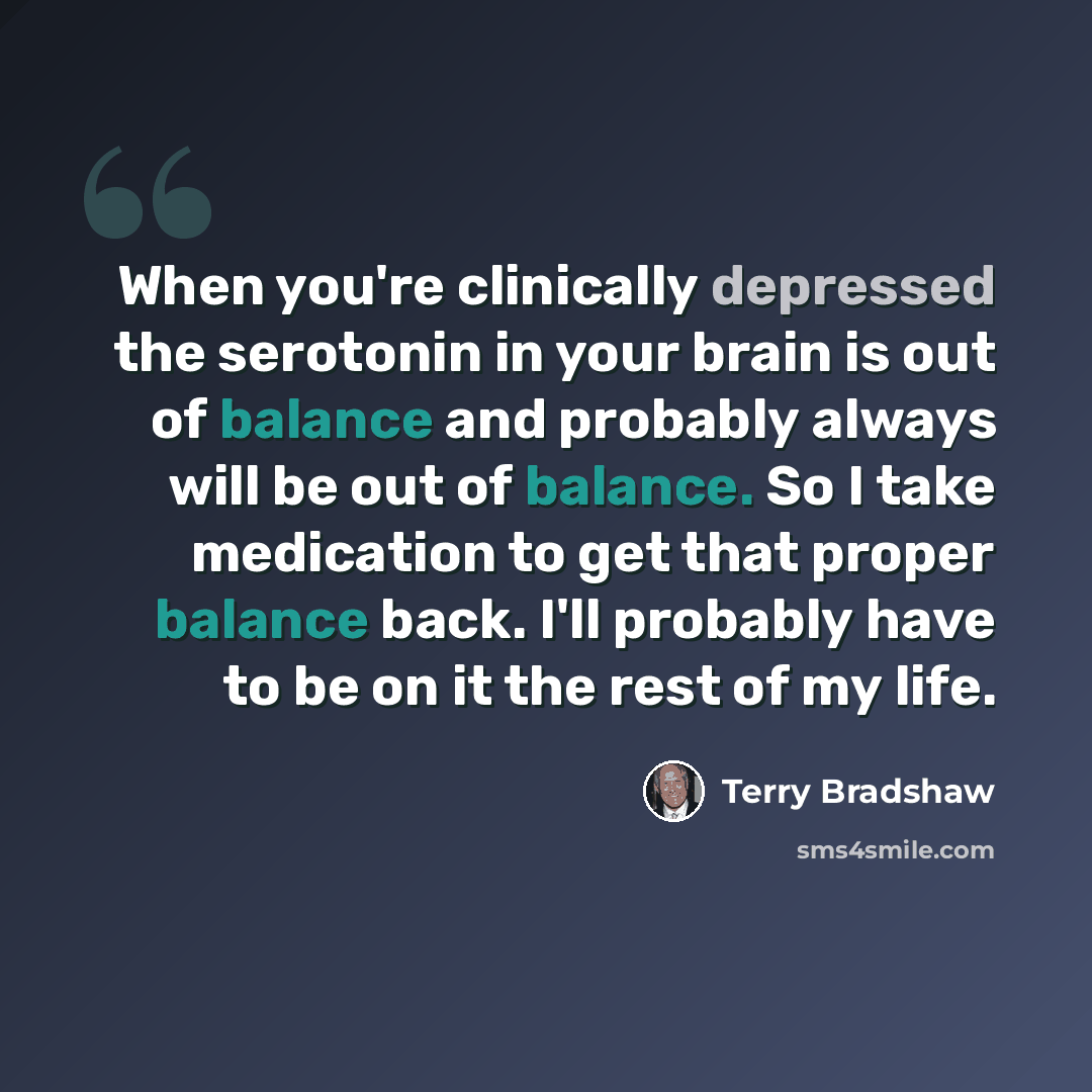 “When you're clinically depressed the serotonin in your brain is out of balance and probably always will be out of balance. So I take medication to get that proper balance back. I'll probably have to be on it the rest of my life.” quote by Terry Bradshaw