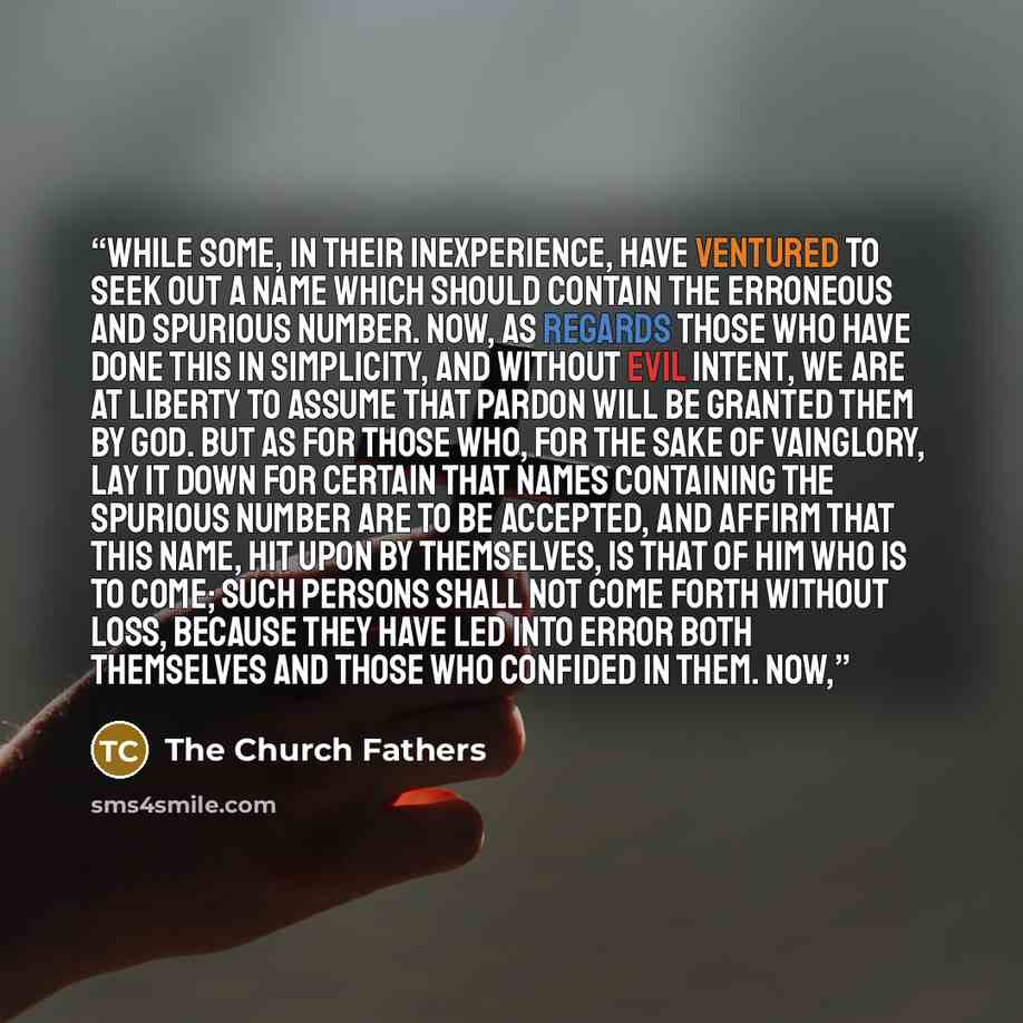“while some, in their inexperience, have ventured to seek out a name which should contain the erroneous and spurious number. Now, as regards those who have done this in simplicity, and without evil intent, we are at liberty to assume that pardon will be granted them by God. But as for those who…” quote by The Church Fathers