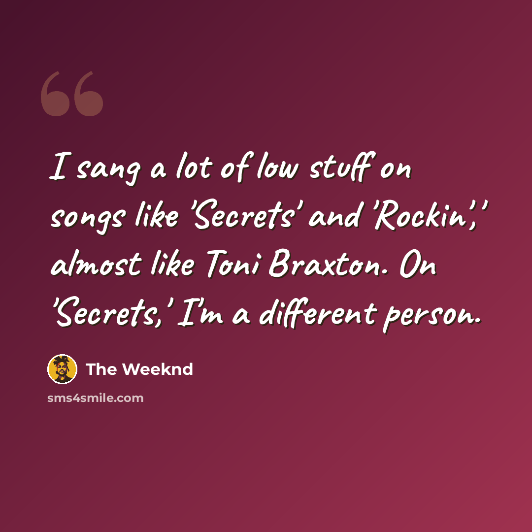 “I sang a lot of low stuff on songs like 'Secrets' and 'Rockin',' almost like Toni Braxton. On 'Secrets,' I'm a different person.” quote by The Weeknd