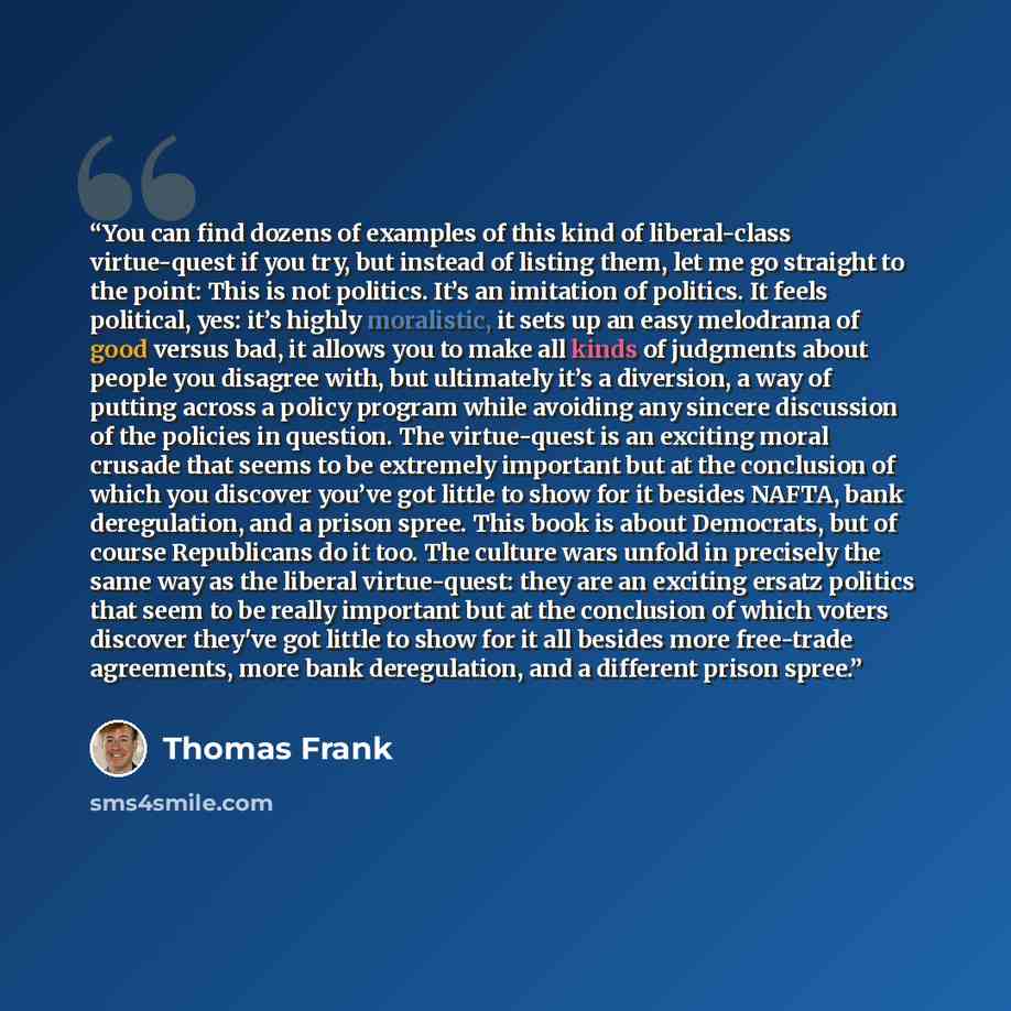 “You can find dozens of examples of this kind of liberal-class virtue-quest if you try, but instead of listing them, let me go straight to the point: This is not politics. It’s an imitation of politics. It feels political, yes: it’s highly moralistic, it sets up an easy melodrama of good versus…” quote by Thomas Frank