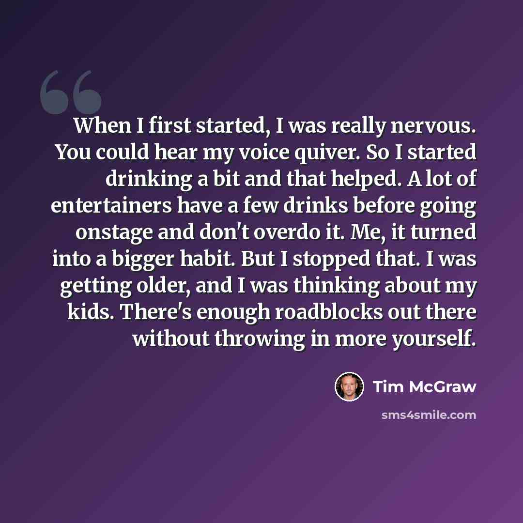 “When I first started, I was really nervous. You could hear my voice quiver. So I started drinking a bit and that helped. A lot of entertainers have a few drinks before going onstage and don't overdo it. Me, it turned into a bigger habit. But I stopped that. I was getting older, and I was thinking…” quote by Tim McGraw