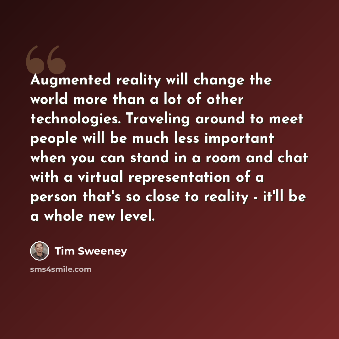 “Augmented reality will change the world more than a lot of other technologies. Traveling around to meet people will be much less important when you can stand in a room and chat with a virtual representation of a person that's so close to reality - it'll be a whole new level.” quote by Tim Sweeney