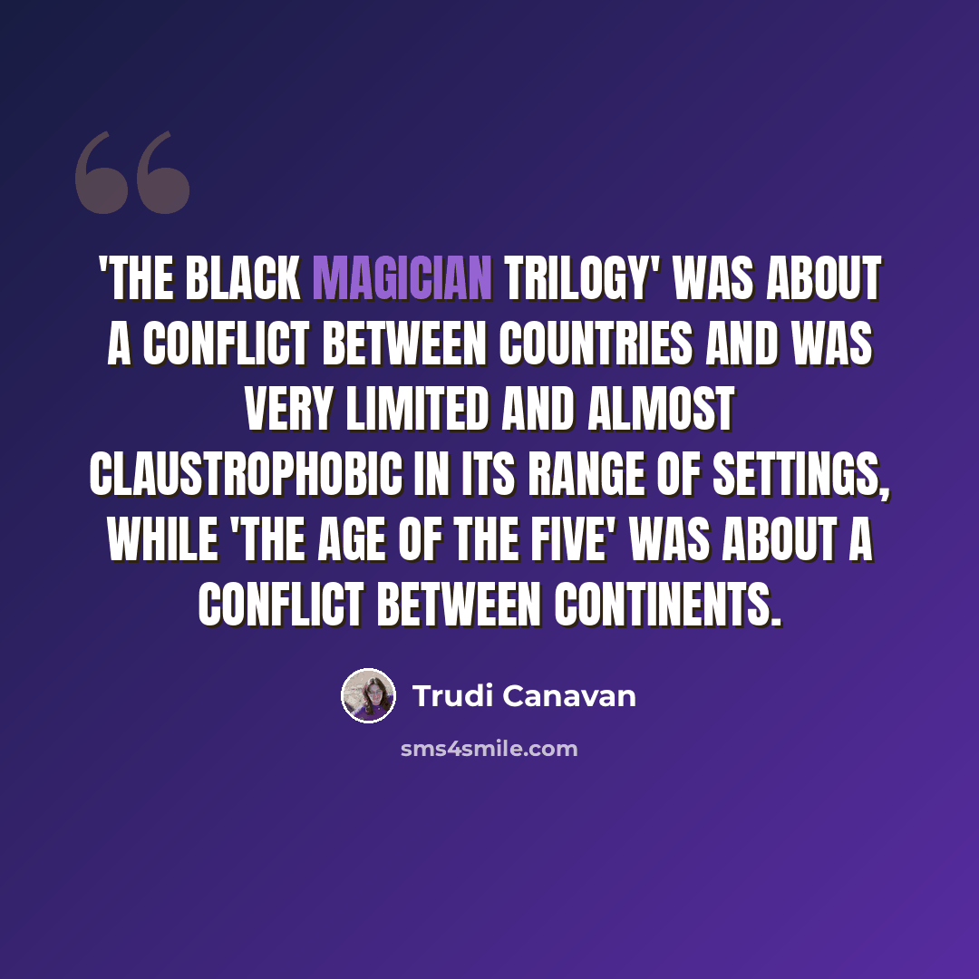 “'The Black Magician Trilogy' was about a conflict between countries and was very limited and almost claustrophobic in its range of settings, while 'The Age of the Five' was about a conflict between continents.” quote by Trudi Canavan