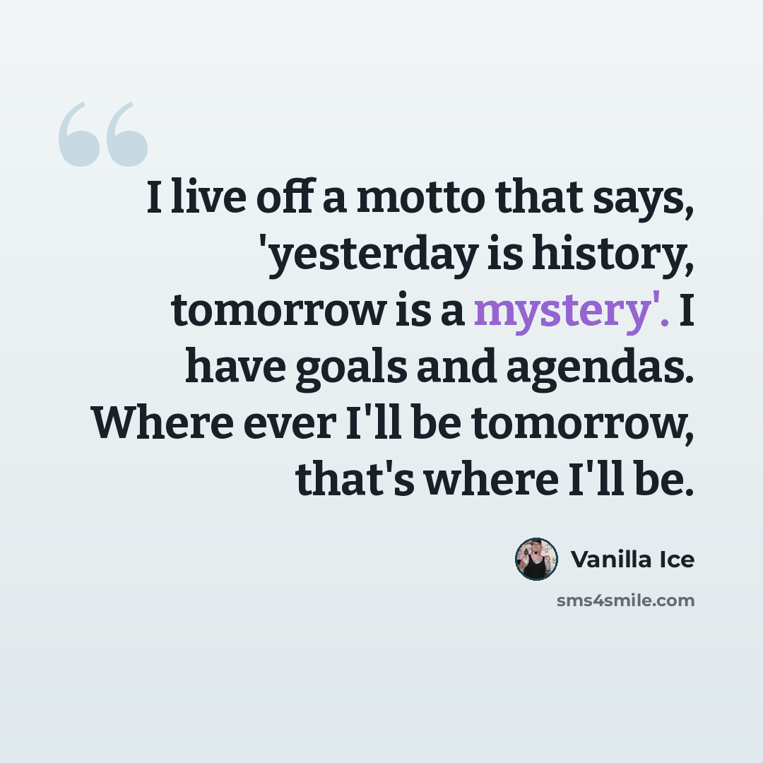 “I live off a motto that says, 'yesterday is history, tomorrow is a mystery'. I have goals and agendas. Where ever I'll be tomorrow, that's where I'll be.” quote by Vanilla Ice