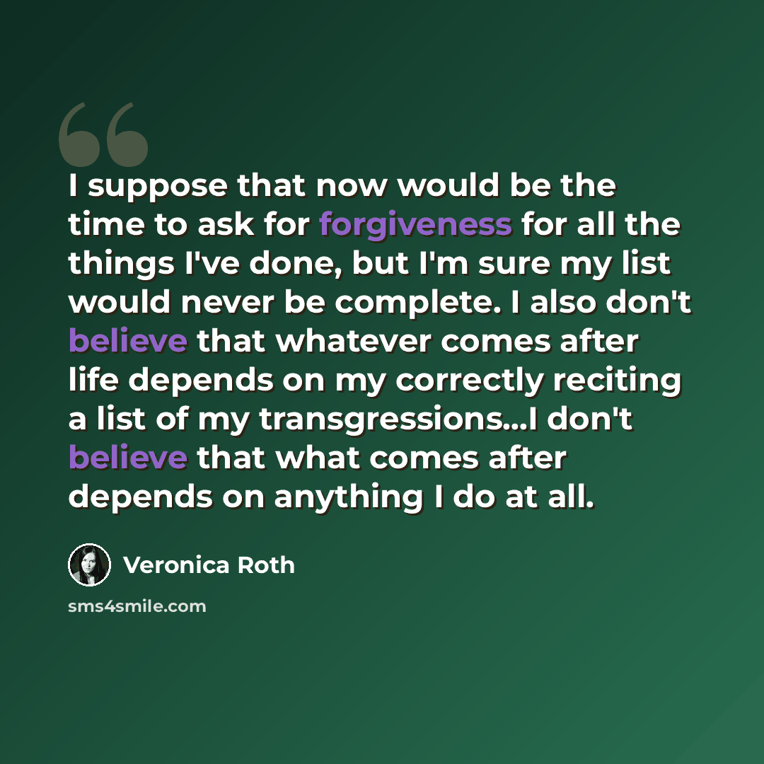 “I suppose that now would be the time to ask for forgiveness for all the things I've done, but I'm sure my list would never be complete. I also don't believe that whatever comes after life depends on my correctly reciting a list of my transgressions...I don't believe that what comes after depends…” quote by Veronica Roth