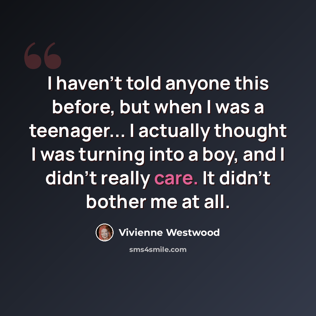 “I haven't told anyone this before, but when I was a teenager... I actually thought I was turning into a boy, and I didn't really care. It didn't bother me at all.” quote by Vivienne Westwood