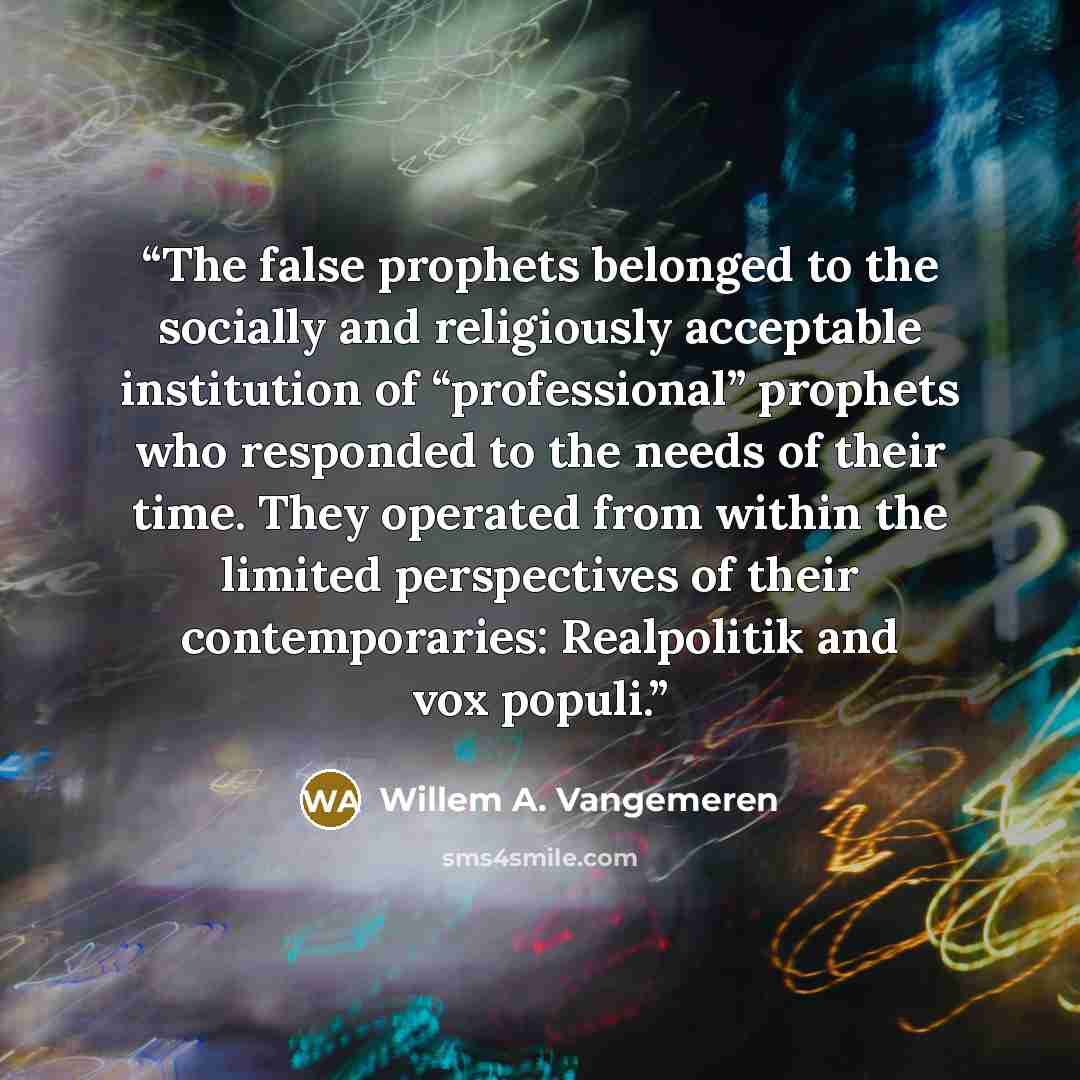 “The false prophets belonged to the socially and religiously acceptable institution of “professional” prophets who responded to the needs of their time. They operated from within the limited perspectives of their contemporaries: Realpolitik and vox populi.” quote by Willem A. Vangemeren