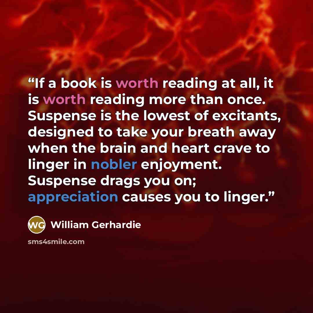 “If a book is worth reading at all, it is worth reading more than once. Suspense is the lowest of excitants, designed to take your breath away when the brain and heart crave to linger in nobler enjoyment. Suspense drags you on; appreciation causes you to linger.” quote by William Gerhardie