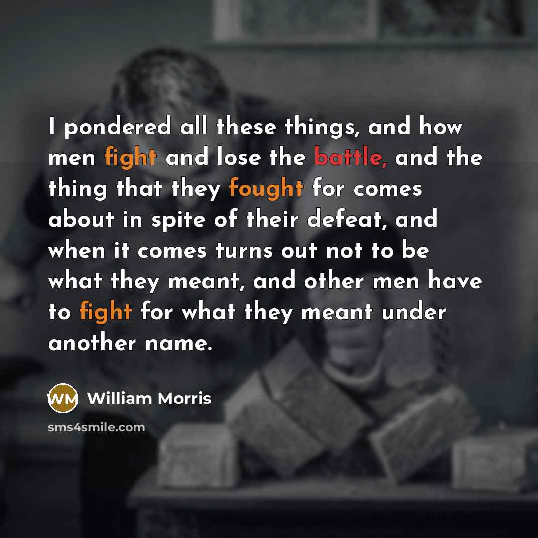 “I pondered all these things, and how men fight and lose the battle, and the thing that they fought for comes about in spite of their defeat, and when it comes turns out not to be what they meant, and other men have to fight for what they meant under another name.” quote by William Morris