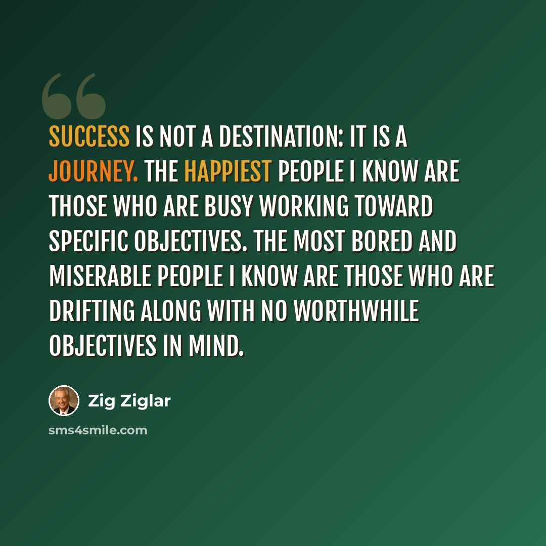 “Success is not a destination: It is a journey. The happiest people I know are those who are busy working toward specific objectives. The most bored and miserable people I know are those who are drifting along with no worthwhile objectives in mind.” quote by Zig Ziglar
