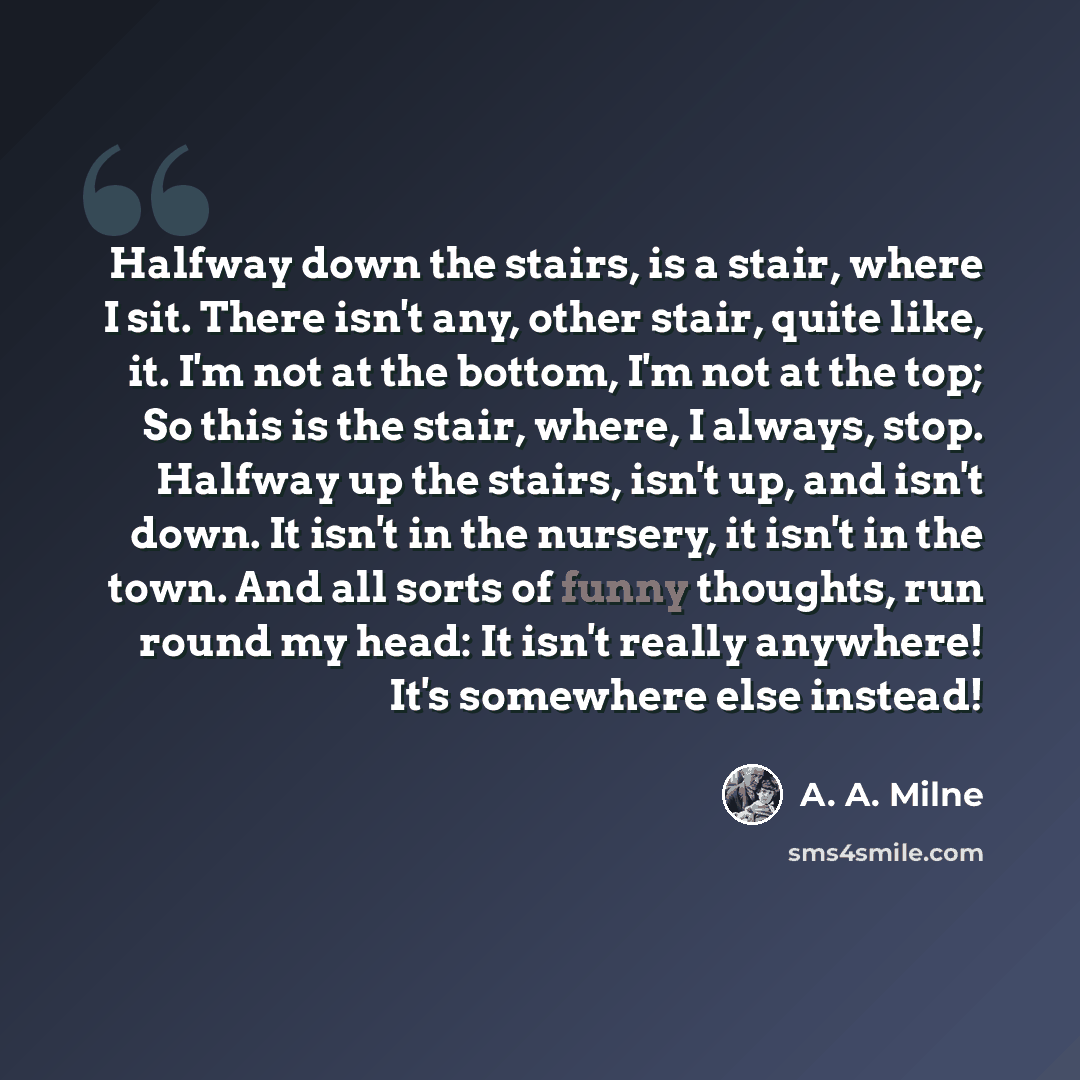 “Halfway down the stairs, is a stair, where I sit. There isn't any, other stair, quite like, it. I'm not at the bottom, I'm not at the top; So this is the stair, where, I always, stop. Halfway up the stairs, isn't up, and isn't down. It isn't in the nursery, it isn't in the town. And all sorts of…” quote by A. A. Milne