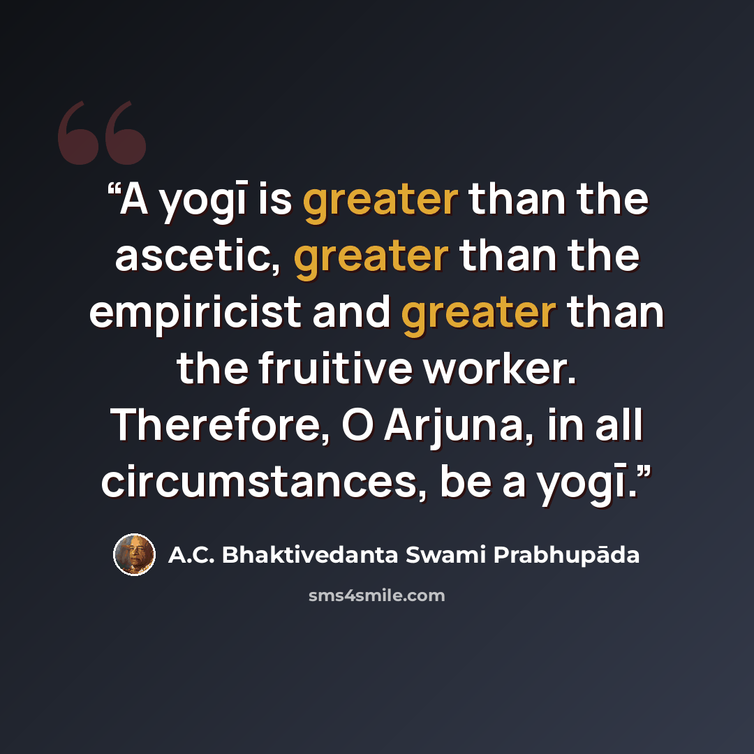 “A yogī is greater than the ascetic, greater than the empiricist and greater than the fruitive worker. Therefore, O Arjuna, in all circumstances, be a yogī.” quote by A.C. Bhaktivedanta Swami Prabhupāda