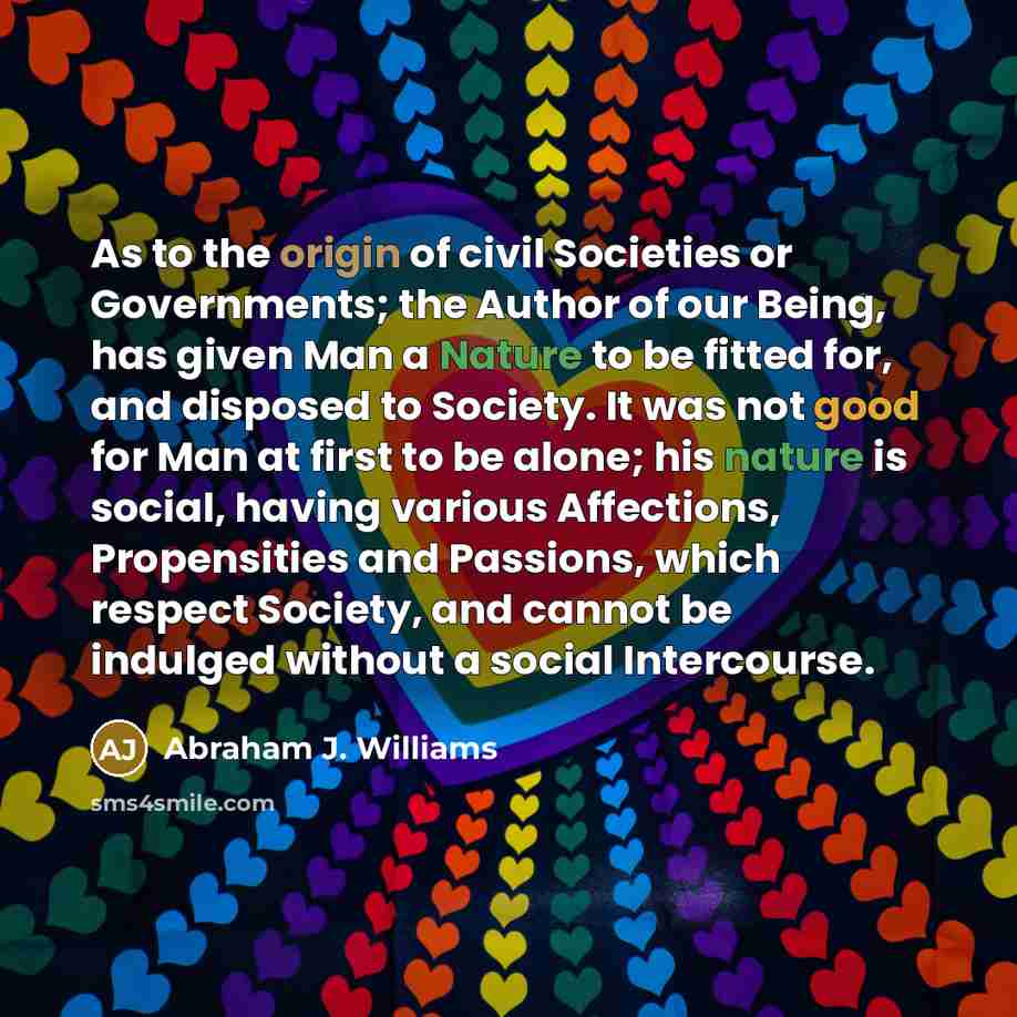 “As to the origin of civil Societies or Governments; the Author of our Being, has given Man a Nature to be fitted for, and disposed to Society. It was not good for Man at first to be alone; his nature is social, having various Affections, Propensities and Passions, which respect Society, and cannot…” quote by Abraham J. Williams
