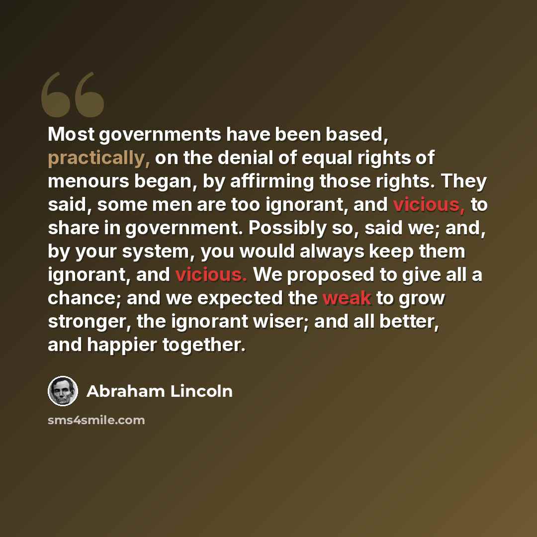 “Most governments have been based, practically, on the denial of equal rights of menours began, by affirming those rights. They said, some men are too ignorant, and vicious, to share in government. Possibly so, said we; and, by your system, you would always keep them ignorant, and vicious. We…” quote by Abraham Lincoln