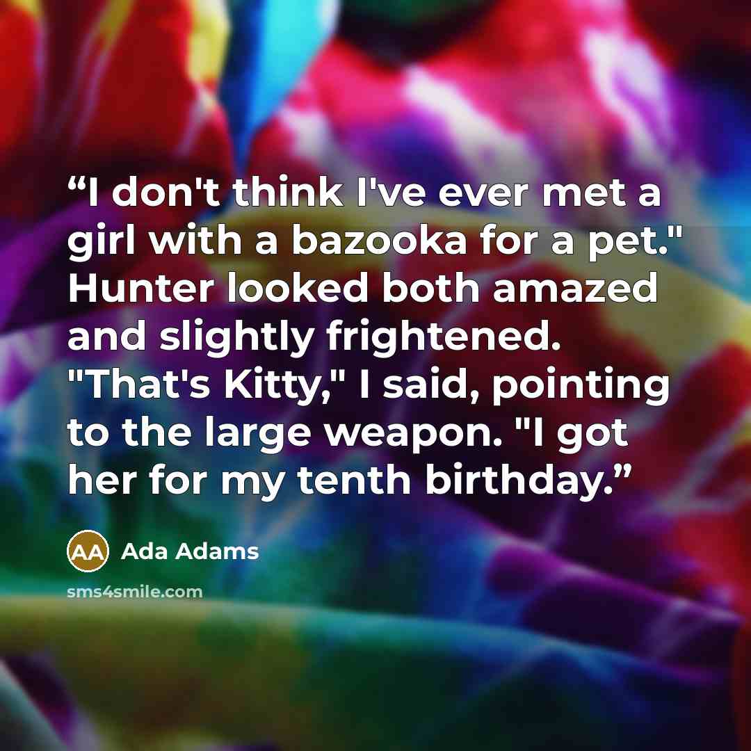 “I don't think I've ever met a girl with a bazooka for a pet." Hunter looked both amazed and slightly frightened. "That's Kitty," I said, pointing to the large weapon. "I got her for my tenth birthday.” quote by Ada Adams