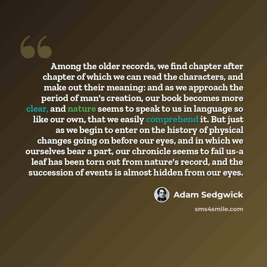“Among the older records, we find chapter after chapter of which we can read the characters, and make out their meaning: and as we approach the period of man's creation, our book becomes more clear, and nature seems to speak to us in language so like our own, that we easily comprehend it. But just…” quote by Adam Sedgwick