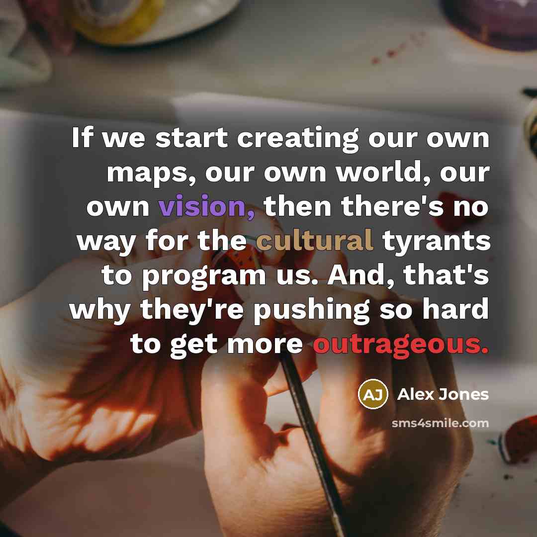 “If we start creating our own maps, our own world, our own vision, then there's no way for the cultural tyrants to program us. And, that's why they're pushing so hard to get more outrageous.” quote by Alex Jones